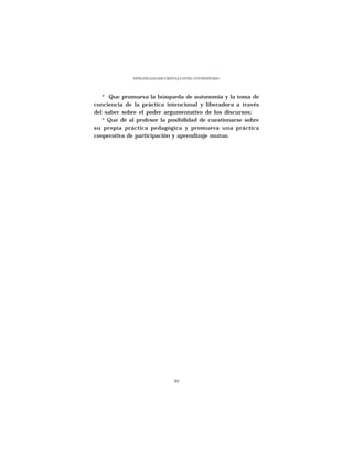 ESTRATEGIAS DISCURSIVAS A NIVEL UNIVERSITARIO




   * Que promueva la búsqueda de autonomía y la toma de
conciencia de la práctica intencional y liberadora a través
del saber sobre el poder argumentativo de los discursos;
   * Que dé al profesor la posibilidad de cuestionarse sobre
su propia práctica pedagógica y promueva una práctica
cooperativa de participación y aprendizaje mutuo.




                                   39
 