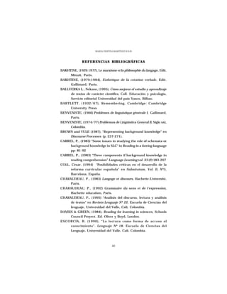 MARÍA CRISTINA MARTÍNEZ SOLÍS



              REFERENCIAS BIBLIOGRÁFICAS

BAKHTINE, (1929:1977), Le marxisme et la philosophie du langage, Edit.
      Minuit, Paris.
BAKHTINE, (1979:1984), Esthétique de la création verbale, Edit.
      Gallimard, Paris.
BALLUERKA L., Nekane, (1995), Cómo mejorar el estudio y aprendizaje
      de textos de carácter científico, Coll. Educación y psicología,
      Servicio editorial Universidad del país Vasco, Bilbao.
BARTLETT, (1932/67), Remembering, Cambridge: Cambridge
      University Press
BENVENISTE, (1966) Problèmes de linguistique générale I, Gallimard,
      Paris.
BENVENISTE, (1974/77) Problemas de Lingüística General II, Siglo xxi,
      Colombia.
BROWN and YULE (1987), “Representing background knowledge” en
      Discourse Processes (p. 237-271).
CARREL, P., (1983) “Some issues in studying the role of schemata or
      background knowledge in SLC” in Reading in a foreing language
      pp: 81-92
CARREL, P., (1983) “Three components if background knowledge in
      reading comprehension” Language Learning vol. 33 (2):183-207
COLL, César, (1994) “Posibilidades críticas en el desarrollo de la
      reforma curricular española” en Substratum, Vol. II, Nº5,
      Barcelona, España.
CHARAUDEAU, P., (1983) Langage et discours, Hachette-Université,
      Paris.
CHARAUDEAU, P., (1992) Grammaire du sens et de l’expression,
      Hachette education, Paris.
CHARAUDEAU, P., (1995) “Análisis del discurso, lectura y análisis
      de textos” en Revista Lenguaje Nº 22. Escuela de Ciencias del
      lenguaje, Universidad del Valle, Cali, Colombia.
DAVIES & GREEN, (1984), Reading for learning in sciences, Schools
      Council Proyect. Ed. Oliver y Boyd, London.
ESCORCIA, B. (1990), “La lectura como forma de acceso al
      conocimiento”. Lenguaje Nº 18. Escuela de Ciencias del
      Lenguaje, Universidad del Valle, Cali, Colombia.



                                    40
 