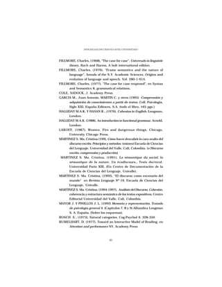 ESTRATEGIAS DISCURSIVAS A NIVEL UNIVERSITARIO




FILLMORE, Charles, (1968), “The case for case”. Universals in linguistic
     theory, Bach and Harms, A holt international edition.
FILLMORE, Charles, (1976), “Frame semantics and the nature of
     language”. Annals of the N.Y. Academic Sciences, Origins and
     evolution of language and speech. Vol. 280-1-914.
FILLMORE, Charles, (1977), “The case for case reopened”, en Syntax
     and Semantics 8, grammatical relations,
COLE, SADOCK, J. Academy Press.
GARCIA M., Juan Antonio, MARTIN C. y otros (1995) Comprensión y
     adquisición de conocimientos a partir de textos, Coll. Psicología,
     Siglo XXI, España Editores, S.A. (todo el libro, 165 pgs.)
HALLIDAY M.A.K. Y HASAN R., (1976), Cohesion in English. Longman,
     London.
HALLIDAY M.A.K. (1988), An introduction to functional grammar, Arnold,
     London.
LAKOFF, (1987), Women, Fire and dangerous things, Chicago,
     University Chicago Press.
MARTINEZ S. Ma. Cristina (199), Cómo hacer descubrir la cara oculta del
     discurso escrito. Principios y métodos. (mimeo) Escuela de Ciencias
     del Lenguaje, Universidad del Valle, Cali, Colombia. (o Discurso
     escrito, comprensión y producción)
 MARTINEZ S. Ma. Cristina, (1991), La sémantique du social, la
     sémantique de la nature. Un écodiscours., Tesis doctoral.
     Universidad París XIII, (En Centro de Documentación de la
     Escuela de Ciencias del Lenguaje, Univalle).
MARTINEZ S. Ma. Cristina, (1992), “El discurso como escenario del
     mundo” en Revista Lenguaje Nº 19, Escuela de Ciencias del
     Lenguaje, Univalle.
MARTINEZ S. Ma. Cristina, (1994:1997), Análisis del Discurso. Cohesión,
     coherencia y estructura semántica de los textos expositivos, Centro
     Editorial Universidad del Valle, Cali, Colombia.
MAYOR J. Y PINILLOS J. L. (1992) Memoria y representación. Tratado
     de psicología general 4. (Capítulos 7, 8 y 9) Alhambra Longman
     S. A. España. (Sobre los esquemas).
ROSCH E., (1973), Natural categories. Cog.Psychol 4: 328-350
RUMELHART, D. (1977), Toward an Interactive Model of Reading, en
     Attention and performance NY, Academy Press



                                      41
 