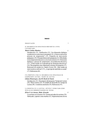ÍNDICE


PRESENTACIÓN                                                             7

EL DESARROLLO DE ESTRATEGIAS DISCURSIVAS A NIVEL
UNIVERSITARIO
María Cristina Martínez                                                  11
  Introducción (11). Justificación (12). Una dimensión dialógica
  (ecodiscursiva) como marco conceptual (14). ¿Cómo se realizan los
  procesos de comprensión? (15). Propuesta de intervención
  pedagógica (20). Principios básicos de la propuesta (21). Dificultades
  en la comprensión discursiva a nivel universitario (21). Dimensión
  dialógica y proceso de comprensión y de producción discursiva
  (23). ¿Cómo incidir en el aprendizaje de estrategias discursivas?
  (24). Dos propósitos muy importantes orientan mi propuesta (27).
  Relaciones de sentido en y desde el texto (28). ¿Qué modos de
  intervención se utilizan? (33). ¿A qué tipo de materiales se acude?
  (37). Referencias (40).

UNA PROPUESTA PARA EL DESARROLLO DE ESTRATEGIAS DE
COMPRENSIÓN LECTORA: TIEMPO DE LECTURA
Liliana Montenegro, Ana M. Haché de Yunén                          43
    Introducción (43). Descripción del programa Tiempo de Lectura
    (44). Marco teórico (45). El modelo de desarrollo de Tiempo de
    Lectura (48). A modo de conclusión (54). Referencias (55).

LA ESCRITURA EN LA LECTURA. APUNTES Y SUBRAYADO COMO
HUELLAS DE REPRESENTACIONES DE TEXTOS
Elvira N. de Arnoux, Maite Alvarado                                    57
   La escritura en la lectura (59). Formas privadas de escritura (59).
   Subrayado y apuntes como huellas (61). Representaciones de los
 
