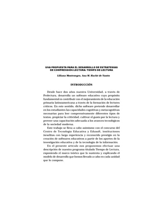 ESTRATEGIAS DISCURSIVAS A NIVEL UNIVERSITARIO




 UNA PROPUESTA PARA EL DESARROLLO DE ESTRATEGIAS
    DE COMPRENSIÓN LECTORA: TIEMPO DE LECTURA

            Liliana Montenegro, Ana M. Haché de Yunén



                          INTRODUCCIÓN

    Desde hace dos años nuestra Universidad, a través de
Prolectura, desarrolla un software educativo cuyo propósito
fundamental es contribuir con el mejoramiento de la educación
primaria latinoamericana a través de la formación de lectores
críticos. En este sentido, dicho software pretende desarrollar
en los estudiantes las capacidades cognitivas y metacognitivas
necesarias para leer comprensivamente diferentes tipos de
textos, propiciar la criticidad, cultivar el gusto por la lectura y
proveer una capacitación adecuada a los avances tecnológicos
de la sociedad moderna.
    Este trabajo se lleva a cabo asimismo con el concurso del
Centro de Tecnología Educativa y Edusoft, instituciones
israelitas con larga experiencia y reconocido prestigio en la
creación de softwares educativos a partir de los aportes de la
investigación educativa y de la tecnología de la información.
    En el presente artículo nos proponemos efectuar una
descripción de nuestro programa titulado Tiempo de Lectura,
exponiendo el marco teórico que lo sustenta y explicando el
modelo de desarrollo que hemos llevado a cabo en cada unidad
que lo compone.




                                     43
 