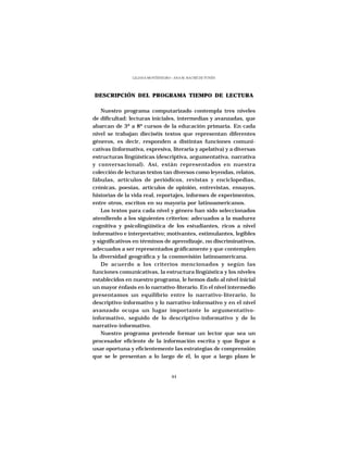 LILIANA MONTENEGRO - ANA M. HACHÉ DE YUNÉN




DESCRIPCIÓN DEL PROGRAMA TIEMPO DE LECTURA

    Nuestro programa computarizado contempla tres niveles
de dificultad: lecturas iniciales, intermedias y avanzadas, que
abarcan de 3º a 8º cursos de la educación primaria. En cada
nivel se trabajan dieciséis textos que representan diferentes
géneros, es decir, responden a distintas funciones comuni-
cativas (informativa, expresiva, literaria y apelativa) y a diversas
estructuras lingüísticas (descriptiva, argumentativa, narrativa
y conversacional). Así, están representados en nuestra
colección de lecturas textos tan diversos como leyendas, relatos,
fábulas, artículos de periódicos, revistas y enciclopedias,
crónicas, poesías, artículos de opinión, entrevistas, ensayos,
historias de la vida real, reportajes, informes de experimentos,
entre otros, escritos en su mayoría por latinoamericanos.
    Los textos para cada nivel y género han sido seleccionados
atendiendo a los siguientes criterios: adecuados a la madurez
cognitiva y psicolingüística de los estudiantes, ricos a nivel
informativo e interpretativo; motivantes, estimulantes, legibles
y significativos en términos de aprendizaje, no discriminativos,
adecuados a ser representados gráficamente y que contemplen
la diversidad geográfica y la cosmovisión latinoamericana.
    De acuerdo a los criterios mencionados y según las
funciones comunicativas, la estructura lingüística y los niveles
establecidos en nuestro programa, le hemos dado al nivel inicial
un mayor énfasis en lo narrativo-literario. En el nivel intermedio
presentamos un equilibrio entre lo narrativo-literario, lo
descriptivo-informativo y lo narrativo-informativo y en el nivel
avanzado ocupa un lugar importante lo argumentativo-
informativo, seguido de lo descriptivo-informativo y de lo
narrativo-informativo.
    Nuestro programa pretende formar un lector que sea un
procesador eficiente de la información escrita y que llegue a
usar oportuna y eficientemente las estrategias de comprensión
que se le presentan a lo largo de él, lo que a largo plazo le


                                   44
 