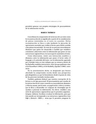 DESARROLLO DE ESTRATEGIAS DE COMPRENSIÓN LECTORA




permitirá generar sus propias estrategias de procesamiento
de la información escrita.

                        MARCO TEÓRICO

    Concebimos la comprensión de la lectura de un texto como
la reconstrucción de su significado a partir de la consideración
de pistas contenidas en el texto en cuestión. Dicha
reconstrucción se lleva a cabo mediante la ejecución de
operaciones mentales que realiza el lector para darles sentido
a las pistas encontradas. Se trata de un proceso esencialmente
dinámico que quien lee desarrolla a medida que establece
conexiones coherentes entre la información que posee en sus
estructuras cognoscitivas y la nueva que le suministra el texto.
    Como observamos, existe una interacción analítica y
dinámica entre la información que posee el lector sobre el
lenguaje y el contenido del texto, con la información aportada
por el propio texto en este enfoque que se enmarca dentro de
los llamados modelos interactivos, entre los que podemos citar
el de Rumelhart (1985) y el de Ruddell y Speaker (1985), entre
otros.
    De lo anteriormente dicho, se desprende que hemos
abordado la comprensión escrita desde una perspectiva
psicolingüística ya que la formulamos desde el punto de vista
de los procesos mentales involucrados.
    También podemos deducir que nuestra concepción de la
lectura es de tipo procesual. El procesamiento que resulta de
la interacción lector-texto-contexto es esencialmente dinámico
y el lector asume, por lo tanto, un papel activo, crítico y creativo,
que lo lleva a desarrollar un conjunto de estrategias que lo
ayudan a procesar la información. En efecto, establece una
serie de operaciones cognoscitivas que le permiten organizar,
integrar, elaborar, focalizar o evaluar la información, para que
ésta pueda ser incorporada a su estructura cognoscitiva (van
Dijk y Kintsch, 1983) y otras que le permiten asegurar la


                                   45
 