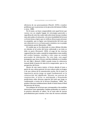 LILIANA MONTENEGRO - ANA M. HACHÉ DE YUNÉN




eficiencia de ese procesamiento (Flavell, 1979) o resolver
problemas que se presentan en la ejecución del mismo (Collins
y otros, 1980).
    Por lo tanto, un buen comprendedor será aquel lector que
cuenta con un amplio bagaje de estrategias generales y
específicas de entre las cuales sabe seleccionar las que resultan
más adecuadas a la situación, a la tarea (modalidad de lectura)
y al texto (tema y tipo) y que se verifican eficaces para alcanzar
su propósito, que es lograr una interpretación del texto que
sea coherente en sí y en buena parte armónica con su propio
conocimiento previo (Bernárdez, 1982).
    El cambio que se ha observado en estas últimas décadas
en relación al rol activo del lector enfrentado a un texto se
debe en parte (Peronard, 1993), al auge de las ciencias
cognoscitivas las cuales, usando la computadora como modelo
del cerebro humano, conciben a éste como un versátil
procesador de información. Por otro lado, este papel
protagónico que tiene el lector está bien definido en el modelo
de van Dijk y Kintsch (1983) cuando tratan la coherencia
textual desde el punto de vista de la comprensión, que es la
perspectiva del lector.
    Dentro de este marco teórico, el lector aborda el texto a
partir de una cultura general, de una cultura sobre su lengua
y de una cultura de la comunicación escrita. Por lo tanto, la
experiencia previa juega un papel fundamental en la
construcción del significado. Durante ese proceso de
construcción, el lector va anticipando y formulando
predicciones sobre diversos aspectos del texto que luego va
confirmando a través de la lectura (Goodman, 1985). Así,
produce diversas reelaboraciones desde el inicio hasta el final
del proceso de lectura.
    Los enfoques de la lectura que corresponden a los modelos
interactivos traen aparejados cambios profundos en cuanto a
la práctica educativa se refiere. No se trata sólo de nuevos
procedimientos para enseñar a leer sino de nuevas actitudes


                                   46
 