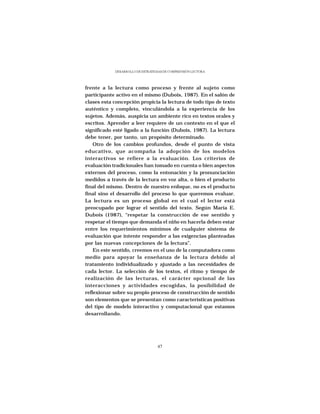 DESARROLLO DE ESTRATEGIAS DE COMPRENSIÓN LECTORA




frente a la lectura como proceso y frente al sujeto como
participante activo en el mismo (Dubois, 1987). En el salón de
clases esta concepción propicia la lectura de todo tipo de texto
auténtico y completo, vinculándola a la experiencia de los
sujetos. Además, auspicia un ambiente rico en textos orales y
escritos. Aprender a leer requiere de un contexto en el que el
significado esté ligado a la función (Dubois, 1987). La lectura
debe tener, por tanto, un propósito determinado.
    Otro de los cambios profundos, desde el punto de vista
educativo, que acompaña la adopción de los modelos
interactivos se refiere a la evaluación. Los criterios de
evaluación tradicionales han tomado en cuenta o bien aspectos
externos del proceso, como la entonación y la pronunciación
medidos a través de la lectura en voz alta, o bien el producto
final del mismo. Dentro de nuestro enfoque, no es el producto
final sino el desarrollo del proceso lo que queremos evaluar.
La lectura es un proceso global en el cual el lector está
preocupado por lograr el sentido del texto. Según María E.
Dubois (1987), “respetar la construcción de ese sentido y
respetar el tiempo que demanda el niño en hacerla deben estar
entre los requerimientos mínimos de cualquier sistema de
evaluación que intente responder a las exigencias planteadas
por las nuevas concepciones de la lectura”.
    En este sentido, creemos en el uso de la computadora como
medio para apoyar la enseñanza de la lectura debido al
tratamiento individualizado y ajustado a las necesidades de
cada lector. La selección de los textos, el ritmo y tiempo de
realización de las lecturas, el carácter opcional de las
interacciones y actividades escogidas, la posibilidad de
reflexionar sobre su propio proceso de construcción de sentido
son elementos que se presentan como características positivas
del tipo de modelo interactivo y computacional que estamos
desarrollando.




                                  47
 