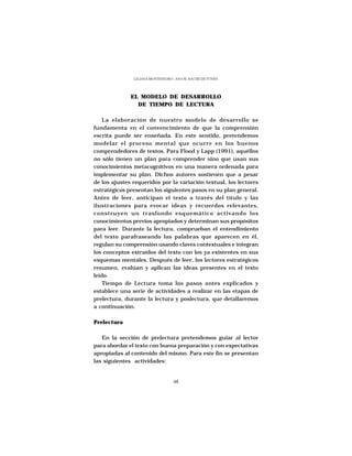 LILIANA MONTENEGRO - ANA M. HACHÉ DE YUNÉN




              EL MODELO DE DESARROLLO
                DE TIEMPO DE LECTURA

    La elaboración de nuestro modelo de desarrollo se
fundamenta en el convencimiento de que la comprensión
escrita puede ser enseñada. En este sentido, pretendemos
modelar el proceso mental que ocurre en los buenos
comprendedores de textos. Para Flood y Lapp (1991), aquéllos
no sólo tienen un plan para comprender sino que usan sus
conocimientos metacognitivos en una manera ordenada para
implementar su plan. Dichos autores sostienen que a pesar
de los ajustes requeridos por la variación textual, los lectores
estratégicos presentan los siguientes pasos en su plan general.
Antes de leer, anticipan el texto a través del título y las
ilustraciones para evocar ideas y recuerdos relevantes,
construyen un trasfondo esquemático activando los
conocimientos previos apropiados y determinan sus propósitos
para leer. Durante la lectura, comprueban el entendimiento
del texto parafraseando las palabras que aparecen en él,
regulan su comprensión usando claves contextuales e integran
los conceptos extraídos del texto con los ya existentes en sus
esquemas mentales. Después de leer, los lectores estratégicos
resumen, evalúan y aplican las ideas presentes en el texto
leído.
    Tiempo de Lectura toma los pasos antes explicados y
establece una serie de actividades a realizar en las etapas de
prelectura, durante la lectura y poslectura, que detallaremos
a continuación.

Prelectura

   En la sección de prelectura pretendemos guiar al lector
para abordar el texto con buena preparación y con expectativas
apropiadas al contenido del mismo. Para este fin se presentan
las siguientes actividades:


                                  48
 