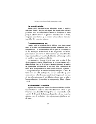 DESARROLLO DE ESTRATEGIAS DE COMPRENSIÓN LECTORA




   La pantalla titular
   Aparece con una ilustración apropiada y con el nombre
del autor junto a su país de origen. La importancia de esta
pantalla para la comprensión textual posterior es vital
porque, al tratarse de la primera introducción al texto,
despierta expectativas y le permite al estudiante formarse
una idea del tema del mismo.

    Preparándonos para leer
    En esta parte se persigue ubicar al lector en el contexto del
texto, activando los conocimientos previos necesarios para su
comprensión. Las actividades de este acápite se fundamentan
en los hallazgos de la teoría de los esquemas; en efecto,
presentamos una serie de interacciones que actualizan los
esquemas mentales necesarios, facilitando, así, la comprensión
de las ideas presentadas en el texto.
    Las preguntas interactivas tratan uno o más de los
siguientes aspectos: en el lingüístico, se incluyen ítemes sobre
el vocabulario esencial de la lectura; en el pragmático, se resalta
la información de base que se necesita para comprender el
texto. Y en el aspecto textual, se le presta atención al género y
a cualquier otro tipo de información relevante para la clase de
texto que se está trabajando, ya que entender y usar
conocimiento sobre la estructura textual ha probado ser una
de las ocho categorías de actividades exitosas para ayudar a
los estudiantes a desarrollar la comprensión (Flood y Lapp,
1991).

   Acercándonos a la lectura
   A partir del título y de la activación de conocimientos previos,
los estudiantes elaboran diferentes hipótesis sobre lo que
tratará el texto. Esas hipótesis podrán ser comprobadas en la
sección de Durante la Lectura, logrando así una estrecha
relación entre la prelectura y las actividades realizadas al leer
el texto.


                                   49
 