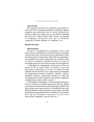 LILIANA MONTENEGRO - ANA M. HACHÉ DE YUNÉN




   Antes de leer
   Esta pantalla presenta los propósitos que guiarán la
lectura del texto. El programa propone al estudiante algunas
preguntas que tendrá que tener en mente mientras lee y
también le pide que añada otras en una libreta habilitada
para dicho fin. Luego de haber leído el texto, esta pantalla
se desplegará nuevamente para que el estudiante
compruebe si dichos objetivos se cumplieron o no.

Durante la lectura

    Intervenciones
    El texto va acompañado de un glosario y una o más
intervenciones. El propósito de las intervenciones es permitir
al lector interactuar con el texto y proveer información e ideas
necesarias para la comprensión. Todas ellas son opcionales y
van seguidas de secciones explicativas que contienen apoyo
en forma de evidencias extraídas del texto. Los tipos de
estrategias presentes en las intervenciones son los siguientes:
    a. Estrategias de reorganización. Proporcionan al lector la
opción de dar un nuevo orden a la manera en que está
presentada la información en el texto, de modo que pueda
utilizarla más efectivamente en su comprensión. Las estrategias
de reorganización permiten comparar, clasificar, ordenar,
identificar atributos, componentes, modelos, etc. Bajo esta
estrategia hemos usado la siguiente intervención: Pregúntate:
¿Comprendo qué, quién, dónde, cuándo...?
    b. Estrategias de focalización. Fueron pensadas para que el
lector se concentre en detalles importantes del texto. Dirigen
su atención a una información seleccionada para clarificar una
idea; pueden usarse para precisar el contenido del texto, para
definir problemas o aclarar situaciones y para ubicar o formular
interpretaciones parciales del texto a medida que se va leyendo.
Este tipo de estrategia se presenta a través de la
intervención: Pregúntate: ¿Me di cuenta de...?


                                  50
 