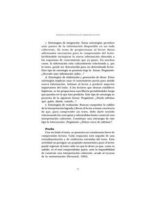 DESARROLLO DE ESTRATEGIAS DE COMPRENSIÓN LECTORA




    c. Estrategias de integración. Estas estrategias permiten
unir partes de la información disponible en un todo
coherente. Se trata de proporcionar al lector datos
adicionales necesarios para la comprensión del texto,
facilitándole incorporar la nueva información obtenida a
los esquemas de conocimiento que ya posee. En muchos
casos, la información está culturalmente relacionada y, por
lo tanto, puede ser desconocida para un determinado lector.
Este tipo de estrategia se presenta bajo la forma: Pregúntate:
¿Necesito más información sobre...?
    d. Estrategias de elaboración y generación de ideas. Estas
estrategias implican usar el conocimiento previo para añadir
nueva información. Animan al lector a predecir aspectos
importantes del texto. A los lectores que desean establecer
hipótesis, se les proporciona una libreta permitiéndoles luego
que puedan ver lo que han predicho. Este tipo de estrategia se
presenta de la siguiente forma: Pregúntate: ¿Puedo adivinar
qué, quién, dónde, cuándo...?
    e. Estrategias de evaluación. Buscan comprobar la validez
de la interpretación lograda y llevan al lector a tomar conciencia
de que, para comprender un texto, debe darle sentido
relacionando los conceptos y valorándolos hasta construir una
interpretación coherente. Constituye una estrategia de este
tipo la intervención: Pregúntate: ¿Estuve cerca de adivinar?

   Prueba
   Una vez leído el texto, se presenta un cuestionario breve de
comprensión lectora. Cada respuesta está seguida de una
retroalimentación y de evidencias extraídas del texto. Esta
actividad no persigue un propósito memorístico pues el lector
puede regresar al texto cada vez que lo desee ya que, como es
sabido, es el mal comprendedor quien, ante la imposibilidad
de construir una interpretación coherente, acude al recurso
de la memorización (Peronard, 1993).




                                   51
 