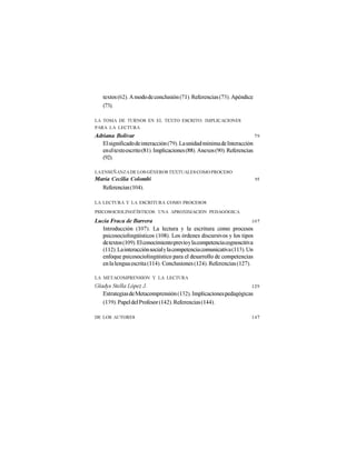 textos (62). A modo de conclusión (71). Referencias (73). Apéndice
   (73).

LA TOMA DE TURNOS EN EL TEXTO ESCRITO: IMPLICACIONES
PARA LA LECTURA
Adriana Bolívar                                                           79
   El significado de interacción (79). La unidad mínima de Interacción
   en el texto escrito (81). Implicaciones (88). Anexos (90). Referencias
   (92).

LA ENSEÑANZA DE LOS GÉNEROS TEXTUALES COMO PROCESO
María Cecilia Colombi                                                    95
  Referencias (104).

LA LECTURA Y LA ESCRITURA COMO PROCESOS
PSICOSOCIOLINGÜÍSTICOS: UNA APROXIMACIÓN PEDAGÓGICA

Lucía Fraca de Barrera                                                  107
   Introducción (107). La lectura y la escritura como procesos
   psicosociolingüísticos (108). Los órdenes discursivos y los tipos
   de textos (109). El conocimiento previo y la competencia cognoscitiva
   (112). La interacción social y la competencia comunicativa (113). Un
   enfoque psicosociolingüístico para el desarrollo de competencias
   en la lengua escrita (114). Conclusiones (124). Referencias (127).

LA METACOMPRENSIÓN Y LA LECTURA
Gladys Stella López J.                                           129
   Estrategias de Metacomprensión (132). Implicaciones pedagógicas
   (139). Papel del Profesor (142). Referencias (144).

DE LOS AUTORES                                                          147
 
