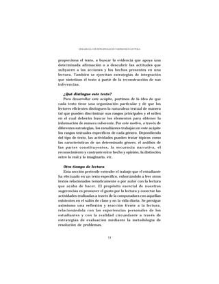 DESARROLLO DE ESTRATEGIAS DE COMPRENSIÓN LECTORA




proporciona el texto, a buscar la evidencia que apoya una
determinada afirmación o a descubrir las actitudes que
subyacen a las acciones y los hechos presentes en una
lectura. También se ejercitan estrategias de integración
que sintetizan el texto a partir de la reconstrucción de sus
inferencias.

    ¿Qué distingue este texto?
    Para desarrollar este acápite, partimos de la idea de que
cada texto tiene una organización particular y de que los
lectores eficientes distinguen la naturaleza textual de manera
tal que pueden discriminar sus rasgos principales y el orden
en el cual deberán buscar los elementos para obtener la
información de manera coherente. Por este motivo, a través de
diferentes estrategias, los estudiantes trabajan en este acápite
los rasgos textuales específicos de cada género. Dependiendo
del tipo de texto, las actividades pueden tratar tópicos como
las características de un determinado género, el análisis de
las partes constituyentes, la secuencia narrativa, el
reconocimiento y contraste entre hecho y opinión, la distinción
entre lo real y lo imaginario, etc.

   Otro tiempo de lectura
   Esta sección pretende extender el trabajo que el estudiante
ha efectuado en un texto específico, exhortándolo a leer otros
textos relacionados temáticamente o por autor con la lectura
que acaba de hacer. El propósito esencial de nuestras
sugerencias es promover el gusto por la lectura y conectar las
actividades realizadas a través de la computadora con aquellas
existentes en el salón de clase y en la vida diaria. Se persigue
asimismo una reflexión y reacción frente a la lectura,
relacionándola con las experiencias personales de los
estudiantes y con la realidad circundante a través de
estrategias de evaluación mediante la metodología de
resolución de problemas.


                                  53
 