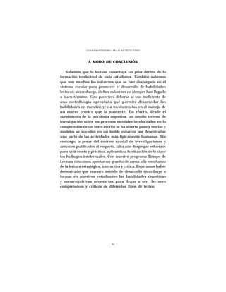 LILIANA MONTENEGRO - ANA M. HACHÉ DE YUNÉN




                 A MODO DE CONCLUSIÓN

   Sabemos que la lectura constituye un pilar dentro de la
formación intelectual de todo estudiante. También sabemos
que son muchos los esfuerzos que se han desplegado en el
sistema escolar para promover el desarrollo de habilidades
lectoras; sin embargo, dichos esfuerzos no siempre han llegado
a buen término. Esto pareciera deberse al uso ineficiente de
una metodología apropiada que permita desarrollar las
habilidades en cuestión y/o a incoherencias en el manejo de
un marco teórico que la sustente. En efecto, desde el
surgimiento de la psicología cognitiva, un amplio terreno de
investigación sobre los procesos mentales involucrados en la
comprensión de un texto escrito se ha abierto paso y teorías y
modelos se suceden en un loable esfuerzo por desentrañar
una parte de las actividades más típicamente humanas. Sin
embargo, a pesar del enorme caudal de investigaciones y
artículos publicados al respecto, falta aún desplegar esfuerzos
para unir teoría y práctica, aplicando a la situación de la clase
los hallazgos intelectuales. Con nuestro programa Tiempo de
Lectura deseamos aportar un granito de arena a la enseñanza
de la lectura estratégica, interactiva y crítica. Esperamos haber
demostrado que nuestro modelo de desarrollo contribuye a
formar en nuestros estudiantes las habilidades cognitivas
y metacognitivas necesarias para llegar a ser lectores
comprensivos y críticos de diferentes tipos de textos.




                                  54
 
