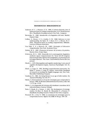 DESARROLLO DE ESTRATEGIAS DE COMPRENSIÓN LECTORA




              REFERENCIAS BIBLIOGRÁFICAS

Anderson, R. C., y Pearson, P. D., 1984, A schema-theoretic view of
      basis processes in reading comprehension, en P. David Pearson
      (De.), Handbook of reading research. New York, Longman.
Bernardez, E., 1982, Introducción a la lingüística del texto, Madrid,
      Espasa-Calpe.
Collins, A.; Brown, J. S. y Larkin, S. M., 1980, Inference in text
       understanding. En Spiro, R. J. Bruce, B. C. y Brewer, W. F.
       (Eds), Theoretical issues in reading comprehension. Hillsdale,
       Laurence Erlbaum Associates.
Van Dijk, T. A. y Kintsch, W., 1983, Strategies of discourse
     comprehension. New York, Academic Press.
Dubois, M. E., 1987, El proceso de lectura: de la teoría a la práctica,
      Buenos Aires, Grupo Aique.
Echeverría, M. S., 1995, Desarrollo de la metacognición lingüística
      mediante apoyo computacional. En “Actas del III Congreso
      Internacional sobre Aportes de la Lingüística a la Enseñanza de
      la Lengua Materna”, San Juan, Universidad de Puerto Rico (en
      prensa).
Flavell, J., 1979, Metacognition and cognitive monito-ring: A new area of
        cognitive development inquiry, American Psychologist, Vol. 34,
        Nº 10.
Flood, J. y Lapp. D., 1991, Reading comprenhension instruction. En
       Flood, J.; Jensen, J.; Lapp, D. y Squire, James (Eds), Handbook
       of research on teaching the English language arts, New York,
       Macmillan Publishing Company.
Goodman, K., 1985, On being literate in an age of infor-mation. En
     Journal of Reading, Vol. 28, Nº 5.
Morles, A, Entrenamiento en el uso de estrategias para comprender la
      lectura, 1986. En Revista Latinoamericana de Lectura y vida, Año
      7, Nº 2; pp. 15-20.
Morles, A, La compresión de la lectura del estudiante venezolano de la
      educación básica, Caracas, Fedupel.
París, S. Wasik, B, y Turner, J, 1991, The development of strategic
       readers. En Barr, R., Kamil, M., Mosenthal, P. y Pearson, P.
       Handbook of reading research, Volume II, New York, Longman.
Peronard, M., y Uriz, N, 1990, La enseñanza de estrategias para la
      comprensión lectora, Signos; Vol, XXIII, Nº 28, pp. 109-118.



                                    55
 