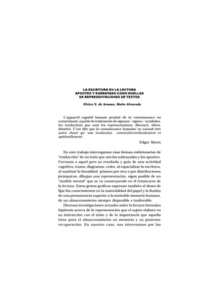 DESARROLLO DE ESTRATEGIAS DE COMPRENSIÓN LECTORA




               LA ESCRITURA EN LA LECTURA
           APUNTES Y SUBRAYADO COMO HUELLAS
             DE REPRESENTACIONES DE TEXTOS

                Elvira N. de Arnoux, Maite Alvarado



   L’appareil cognitif humain produit de la connaissance en
construisant, à partir de traitements de signaux / signes / symboles,
les traductions que sont les représentations, discours, idées,
théories. C’est dire que la connaissance humaine ne saurait être
autre chose qu’ une traduction construitecérébralement et
spirituellement.
                                                            Edgar Morin

    En este trabajo interrogamos esas formas embrionarias de
“traducción” de un texto que son los subrayados y los apuntes.
Cercanos a aquel pero ya resultado y guía de una actividad
cognitiva, trazos, diagramas, redes, al espacializar la escritura,
al sustituir la linealidad primera por otra o por distribuciones
jerárquicas, dibujan una representación, signo posible de un
“modelo mental” que se va construyendo en el transcurso de
la lectura. Estos gestos gráficos expresan también el deseo de
fijar los conocimientos en la materialidad del papel y la ilusión
de una permanencia superior a la inestable memoria humana,
de un almacenamiento siempre disponible e inalterable.
    Diversas investigaciones actuales sobre la lectura formulan
hipótesis acerca de la representación que el sujeto elabora en
su interacción con el texto y de la importancia que aquella
tiene para el almacenamiento en memoria y su posterior
recuperación. En nuestro caso, nos interesamos por las


                                   57
 