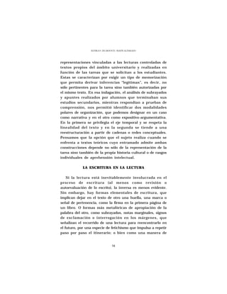 ELVIRA N. DE ARNOUX - MAITE ALVARADO




representaciones vinculadas a las lecturas controladas de
textos propios del ámbito universitario y realizadas en
función de las tareas que se solicitan a los estudiantes.
Estas se caracterizan por exigir un tipo de memorización
que permita derivar inferencias “legítimas”, es decir, no
sólo pertinentes para la tarea sino también autorizadas por
el mismo texto. En esa indagación, el análisis de subrayados
y apuntes realizados por alumnos que terminaban sus
estudios secundarios, mientras respondían a pruebas de
comprensión, nos permitió identificar dos modalidades
polares de organización, que podemos designar en un caso
como narrativa y en el otro como expositivo-argumentativa.
En la primera se privilegia el eje temporal y se respeta la
linealidad del texto y en la segunda se tiende a una
reestructuración a partir de cadenas o redes conceptuales.
Pensamos que la opción que el sujeto realiza cuando se
enfrenta a textos teóricos cuyo entramado admite ambas
construcciones depende no sólo de la representación de la
tarea sino también de la propia historia cultural o de rasgos
individuales de aprehensión intelectual.

             LA ESCRITURA EN LA LECTURA

    Si la lectura está inevitablemente involucrada en el
proceso de escritura (al menos como revisión o
autoevaluación de lo escrito), la inversa es menos evidente.
Sin embargo, hay formas elementales de escritura, que
implican dejar en el texto de otro una huella, una marca o
señal de pertenencia, como la firma en la primera página de
un libro. O formas más metafóricas de apropiación de la
palabra del otro, como subrayados, notas marginales, signos
de exclamación o interrogación en los márgenes, que
señalizan el recorrido de una lectura para reencontrarlo en
el futuro, por una especie de fetichismo que impulsa a repetir
paso por paso el itinerario; o bien como una manera de


                                 58
 