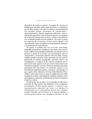 ELVIRA N. DE ARNOUX - MAITE ALVARADO




diversidad de estilos es grande, el margen de recurrencia
habilita para describir ambos tipos de práctica -y el producto
que de ellas resulta- a los fines de elaborar una herramienta
que permita evaluar estrategias de comprensión y
metacomprensión y diseñar propuestas didácticas. Tanto el
subrayado espontáneo como la toma de apuntes son ejemplos
de un ejercicio privado de la escritura -aunque eventualmente
sus resultados puedan hacerse públicos- que pone en juego
los aspectos de la práctica escrita menos ligados a la
comunicación y más vinculados con el pensamiento abstracto
y la producción de conocimiento.
    El apunte se justifica por ser un escrito intermedio,
disponible para generar o integrarse a otro texto, oral o escrito,
lo que explica su precariedad constitutiva. Los apuntes que se
generan a partir de la lectura son herramientas para la
comprensión y el recuerdo posterior del texto leído, aunque
también pueden funcionar como materiales de base para la
producción de reseñas, monografías, artículos críticos o de
investigación. La mayoría de los autores consideran que el
proceso de tomar apuntes es de por sí útil si estos tienen una
naturaleza semántica, es decir, si el lector parafrasea las ideas
principales del texto fuente o si construye, gracias a una
determinada disposición gráfica, relaciones conceptuales, lo
que supone tomar distancia del texto leído (Monereo-Pérez,
1996). A estas operaciones se suma la codificación por medio
de distintos recursos -espacialización, símbolos, palabras- clave
para registrar y relacionar la información de manera económica
(sintética y eficaz).
    El subrayado, por su parte, es la estrategia de selección y
retención de información más habitual en los estudiantes
secundarios. Si bien puede inducir a construir una
representación coherente del texto y a integrar la
información en el conocimiento previo, las variables
sociales (relación con la lectura en el entorno familiar y
escolar previo) tienen una incidencia decisiva en ese


                                   60
 