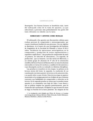 LA ESCRITURA EN LA LECTURA




desempeño. Los buenos lectores se benefician más, tanto
del subrayado como de la toma de apuntes, ya que
seleccionan y procesan más profundamente las partes del
texto relevantes en relación con la tarea.

        SUBRAYADO Y APUNTES COMO HUELLAS

   El subrayado y los apuntes son documentos valiosos para
evaluar procesos de comprensión y metacomprensión, por
cuanto constituyen huellas de esos procesos. Con ese objetivo
se diseñaron, en el marco de una investigación del Instituto
de Lingüística de la Facultad de Filosofía y Letras (U.B.A.)
sobre “Incidencia de operaciones metacognitivas en la
comprensión y producción de textos argumentativos y
expositivo-explicativos”1, dos pruebas de comprensión de texto
-la primera, de selección de alternativas, y la segunda, de
producción-, que se tomaron, con dos meses de diferencia, a
un mismo grupo de alumnos de 5º año de la orientación
científica del Liceo Francés de Buenos Aires se trata de alumnos
entrenados en tareas de escritura y análisis de documentos y
cuyo desempeño escrito es evaluado en distintas disciplinas.
   Las pruebas se resuelven en tres etapas. La primera es la
lectura atenta del texto; la segunda, la resolución de un
cuestionario con texto ausente; la tercera es de autocorrección,
y se puede volver a usar el texto. Esta tercera etapa no aparece
anunciada en la consigna general con el objeto de que el alumno
concentre sus habilidades de comprensión y retención en la
tercera. En la segunda prueba se aclara que se pueden tomar
apuntes (y se suministra una hoja de color a esos fines) y
que se podrán emplear los apuntes posteriormente, para la
resolución del cuestionario. El objetivo es que la toma de notas
se haga en función de la tarea posterior. En ninguno de los

   1. La instigación está dirigida por Elvira de Arnoux y el equipo
está integrado por Adriana Silvestri, Maite Alvarado, Emilce Balmayor,
Mariana Distéfano y María Cecilia Pereira.


                                   61
 