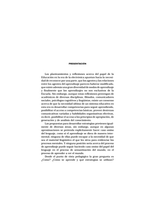 PRESENTACIÓN




   Los planteamientos y reflexiones acerca del papel de la
Educación en la era de la electrónica apuntan hacia la necesi-
dad de reconocer por una parte, que los agentes y las relaciones
entre los agentes del aprendizaje parecen haberse modificado,
que existe además una gran diversidad de modos de aprendizaje
y finalmente que los aprendizajes no son exclusivos de la
Escuela. Sin embargo, aunque estas reflexiones provengan de
académicos de diversas disciplinas, filósofos, comunicadores
sociales, psicólogos cognitivos y lingüistas, existe un consenso
acerca de que la necesidad última de un sistema educativo en
esta era es desarrollar competencias para seguir aprendiendo,
posibilitar el acceso a competencias básicas, proveer destrezas
comunicativas variadas y habilidades organizativas efectivas,
es decir, posibilitar el acceso a los principios de apropiación, de
generación y de análisis del conocimiento.
   Las propuestas para desarrollar estrategias provienen igual-
mente de diversas áreas, sin embargo, aunque en algunas
aproximaciones se pretenda explícitamente hacer caso omiso
del lenguaje, como si el aprendizaje se diera de manera inter-
mental, ninguna de ellas puede escapar a la necesidad de que
sea el material lingüístico el que les sirva para evidenciar los
procesos mentales. Y ninguna posición seria acerca del proceso
de aprendizaje puede seguir haciendo caso omiso del papel del
lenguaje en el proceso de semantización del mundo, en el
proceso de aprender a ver el mundo.
   Desde el punto de vista pedagógico la gran pregunta es
¿Como? ¿Cómo se aprende y qué estrategias se utilizan?
 