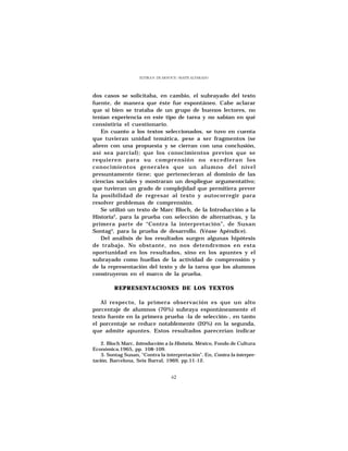ELVIRA N. DE ARNOUX - MAITE ALVARADO




dos casos se solicitaba, en cambio, el subrayado del texto
fuente, de manera que éste fue espontáneo. Cabe aclarar
que si bien se trataba de un grupo de buenos lectores, no
tenían experiencia en este tipo de tarea y no sabían en qué
consistiría el cuestionario.
   En cuanto a los textos seleccionados, se tuvo en cuenta
que tuvieran unidad temática, pese a ser fragmentos (se
abren con una propuesta y se cierran con una conclusión,
así sea parcial); que los conocimientos previos que se
requieren para su comprensión no excedieran los
conocimientos generales que un alumno del nivel
presuntamente tiene; que pertenecieran al dominio de las
ciencias sociales y mostraran un despliegue argumentativo;
que tuvieran un grado de complejidad que permitiera prever
la posibilidad de regresar al texto y autocorregir para
resolver problemas de comprensión.
   Se utilizó un texto de Marc Bloch, de la Introducción a la
Historia2, para la prueba con selección de alternativas, y la
primera parte de “Contra la interpretación”, de Susan
Sontag3, para la prueba de desarrollo. (Véase Apéndice).
   Del análisis de los resultados surgen algunas hipótesis
de trabajo. No obstante, no nos detendremos en esta
oportunidad en los resultados, sino en los apuntes y el
subrayado como huellas de la actividad de comprensión y
de la representación del texto y de la tarea que los alumnos
construyeron en el marco de la prueba.

         REPRESENTACIONES DE LOS TEXTOS

   Al respecto, la primera observación es que un alto
porcentaje de alumnos (70%) subraya espontáneamente el
texto fuente en la primera prueba -la de selección-, en tanto
el porcentaje se reduce notablemente (20%) en la segunda,
que admite apuntes. Estos resultados parecerían indicar

    2. Bloch Marc, Introducción a la Historia, México, Fondo de Cultura
Económica,1965, pp. 108-109.
    3. Sontag Susan, “Contra la interpretación”. En, Contra la interpre-
tación, Barcelona, Seix Barral, 1969, pp.11-12.


                                    62
 
