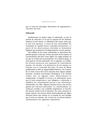 LA ESCRITURA EN LA LECTURA




que se trata de estrategias alternativas de organización y
retención del texto.

Subrayado

   Analizaremos en primer lugar el subrayado, ya que la
prueba de selección, en la que la mayoría de los alumnos
subrayó el texto fuente, se administró dos meses antes que
la otra (con apuntes). A causa de esta anterioridad, los
resultados de aquélla fueron evaluados previamente y a
partir de las observaciones obtenidas se formularon
hipótesis que orientaron el trabajo posterior con los apuntes.
   Del análisis de los textos subrayados se obtuvieron dos
grandes grupos: a) los que revelan, por parte de los sujetos, el
reconocimiento del texto como objeto con reglas propias; b)
los que no revelan tal reconocimiento. En el primer grupo, el
texto guía la red del subrayado. En el segundo, en cambio,
los lectores proyectan sus esquemas de conocimiento
previos, sin atender a la pertinencia de los mismos en
relación con el contenido del texto. El texto de Bloch
problematiza la idea de imparcialidad histórica. Por tratarse
de un tema acerca del cual la mayoría tiene alguna opinión
formada, movilizó estereotipos ideológicos o de sentido
común, que, en algunos casos, obstaculizaron la
comprensión, al impedir el acceso a la información nueva
que el texto proporciona y que obligaría a reformular o
modificar los conocimientos previos y las valoraciones
relacionadas con ellos. Algunos alumnos hacen una lectura
guiada por intereses personales, no contextualizan, no
atribuyen sentido a las unidades lingüísticas en función
del entorno verbal ni de la situación. En casos extremos se
puede rastrear una lectura moral, desencadenada por algún
elemento léxico que orienta en el armado de una isotopía
que el texto no autoriza. Así, el texto de un alumno destaca
exclusivamente las siguientes expresiones:


                                63
 