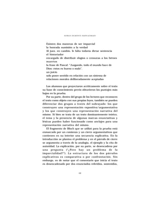 ELVIRA N. DE ARNOUX - MAITE ALVARADO




   Existen dos maneras de ser imparcial
   la honrada sumisión a la verdad
   Al juez, en cambio, le falta todavía dictar sentencia
   el historiador
   encargado de distribuir elogios o censuras a los héroes
   muertos
   la frase de Pascal: “Juzgando, todo el mundo hace de
   Dios: estos es bueno o malo”.
   un juicio
   solo posee sentido en relación con un sistema de
   relaciones morales deliberadamente aceptadas

    Los alumnos que proyectaron acríticamente sobre el texto
su base de conocimiento previo obtuvieron los puntajes más
bajos en la prueba.
    Por su parte, dentro del grupo de los lectores que reconocen
el texto como objeto con sus propias leyes, también se pueden
diferenciar dos grupos a través del subrayado: los que
construyen una representación expositiva/argumentativa
y los que construyen una representación narrativa del
mismo. Si bien se trata de un texto dominantemente teórico,
el tema y la presencia de algunas marcas enunciativas y
léxicas pueden haber funcionado como anclajes para una
representación narrativa del mismo.
    El fragmento de Bloch que se utilizó para la prueba está
enmarcado por un comienzo y un cierre argumentativos que
contienen en su interior una secuencia explicativa. En la
introducción se plantea el problema y en el párrafo de cierre
se argumenta a través de la analogía, el ejemplo y la cita de
autoridad. La explicación, por su parte, se desencadena por
una pregunta (“¿Pero hay un problema de la
imparcialidad?”). La estructura de los dos párrafos
explicativos es comparativa o por confrontación. Sin
embargo, es de notar que el comentario que inicia el texto
es desencadenado por dos enunciados referidos, sostenidos,


                                  64
 