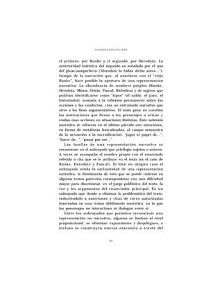 LA ESCRITURA EN LA LECTURA




el primero, por Ranke y el segundo, por Herodoto. La
anterioridad histórica del segundo es señalada por el uso
del pluscuamperfecto (“Herodoto lo había dicho antes...”),
tiempo de la narración que, al asociarse con el “viejo
Ranke”, hace posible la apertura de una representación
narrativa. La abundancia de nombres propios (Ranke,
Herodoto, Minos, Osiris, Pascal, Richelieu) y de sujetos que
podrían identificarse como “tipos” (el sabio, el juez, el
historiador), sumada a la reflexión permanente sobre las
acciones y las conductas, crea un entramado narrativo que
sirve a los fines argumentativos. El texto pone en cuestión
las motivaciones que llevan a los personajes a actuar y
evalúa esas acciones en situaciones distintas. Este subtexto
narrativo se refuerza en el último párrafo con menciones,
en forma de metáforas lexicalizadas, al campo semántico
de la actuación o la escenificación: “jugar el papel de...”,
“hacer de...”, “pasar por ser...”.
   Las huellas de una representación narrativa se
encuentran en el subrayado que privilegia sujetos o actores.
A veces se acompaña el nombre propio con el enunciado
referido o cita que se le atribuye en el texto (es el caso de
Ranke, Herodoto y Pascal). Si bien en ningún caso el
subrayado revela la exclusividad de una representación
narrativa, la dominancia de ésta que se puede rastrear en
algunos textos parecería corresponderse con una dificultad
mayor para discriminar, en el juego polifónico del texto, la
voz y los argumentos del enunciador principal. Es un
subrayado que tiende a eliminar lo problemático del texto,
reduciéndolo a aserciones y citas de voces autorizadas
insertadas en una trama débilmente narrativa, en la que
los personajes no interactúan ni dialogan entre sí.
   Entre los subrayados que permiten reconstruir una
representación no narrativa, algunos se limitan al nivel
proposicional: se eliminan expansiones y despliegues, e
incluso se construyen nuevas oraciones a través del


                               65
 