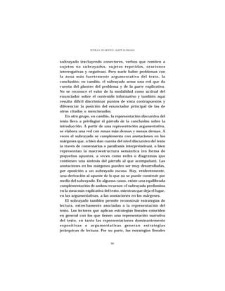 ELVIRA N. DE ARNOUX - MAITE ALVARADO




subrayado (excluyendo conectores, verbos que remiten a
sujetos no subrayados, sujetos repetidos, oraciones
interrogativas y negativas). Pero suele haber problemas con
la zona más fuertemente argumentativa del texto, la
conclusión; en cambio, el subrayado arma una red que da
cuenta del planteo del problema y de la parte explicativa.
No se reconoce el valor de la modalidad como actitud del
enunciador sobre el contenido informativo y también aquí
resulta difícil discriminar puntos de vista contrapuestos y
diferenciar la posición del enunciador principal de las de
otros citados o mencionados.
    En otro grupo, en cambio, la representación discursiva del
texto lleva a privilegiar el párrafo de la conclusión sobre la
introducción. A partir de una representación argumentativa,
se elabora una red con zonas más densas y menos densas. A
veces el subrayado se complementa con anotaciones en los
márgenes que, o bien dan cuenta del nivel discursivo del texto
(a través de comentarios o paráfrasis interpretativas), o bien
representan la macroestructura semántica (en forma de
pequeños apuntes, a veces como redes o diagramas que
contienen una síntesis del párrafo al que acompañan). Las
anotaciones en los márgenes pueden ser muy desarrolladas,
por oposición a un subrayado escaso. Hay, evidentemente,
una derivación al apunte de lo que no se puede construir por
medio del subrayado. En algunos casos, existe una equilibrada
complementación de ambos recursos: el subrayado predomina
en la zona más explicativa del texto, mientras que deja el lugar,
en las argumentativas, a las anotaciones en los márgenes.
    El subrayado también permite reconstruir estrategias de
lectura, estrechamente asociadas a la representación del
texto. Los lectores que aplican estrategias lineales coinciden
en general con los que tienen una representación narrativa
del texto, en tanto las representaciones dominantemente
expositivas o argumentativas generan estrategias
jerárquicas de lectura. Por su parte, las estrategias lineales


                                  66
 