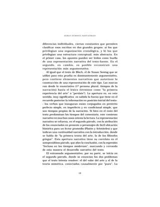 ELVIRA N. DE ARNOUX - MAITE ALVARADO




diferencias individuales, ciertas constantes que permiten
clasificar esos escritos en dos grandes grupos: a) los que
privilegian una organización cronológica, y b) los que
privilegian una estructura conceptual, más abstracta. En
el primer caso, los apuntes pueden ser leídos como huella
de una representación narrativa del texto-fuente. En el
segundo, en cambio, es posible reconstruir una
representación más argumentativa.
    Al igual que el texto de Bloch, el de Susan Sontag que se
utilizó para esta prueba es dominantemente argumentativo,
pero contiene elementos narrativos que autorizan la
construcción de una representación de este tipo. Las marcas
van desde lo enunciativo (1ª persona plural, tiempos de la
narración) hasta el léxico (términos como “la primera
experiencia del arte” o “persiste”). La apertura es, en este
sentido, muy significativa -es sabida la fuerza que tiene en el
recuerdo posterior la información en posición inicial del texto-
: los verbos que inauguran están conjugados en pretérito
perfecto simple, en imperfecto y en condicional simple, que
son tiempos propios de la narración. Si bien en el resto del
texto predominan los tiempos del comentario, este comienzo
narrativo en muchos casos orienta la lectura. La representación
narrativa se refuerza, en el segundo párrafo, con la atribución
de los enunciados en presente a personajes de fácil ubicación
histórica para un lector promedio (Platón y Aristóteles) y que
indican una continuidad narrativa con la introducción, donde
se habla de “la primera teoría del arte, la de los filósofos
griegos”. Esta apertura narrativa tiene su correlato en el
antepenúltimo párrafo, que abre la conclusión, con la expresión
“Incluso en los tiempos modernos”, marcando y cerrando
de esta manera el desarrollo narrativo del texto.
    El entramado argumentativo, por su parte, se inicia en
el segundo párrafo, donde se enuncian los dos problemas
que el texto intenta resolver: el del valor del arte y el de la
teoría mimética, conectados causalmente por “pues”. La


                                  68
 