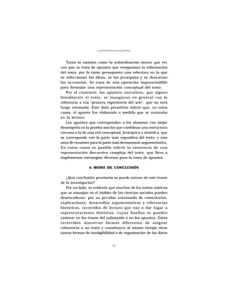 LA ESCRITURA EN LA LECTURA




   Tanto la omisión como la subordinación tienen que ver
con que se trata de apuntes que reorganizan la información
del texto, por lo tanto presuponen una relectura en la que
se seleccionan las ideas, se las jerarquiza y se descartan
las accesorias. Se trata de una operación imprescindible
para formular una representación conceptual del texto.
   Por el contrario, los apuntes narrativos, que siguen
linealmente el texto, se inauguran en general con la
referencia a esa “primera experiencia del arte”, que no será
luego retomada. Este dato permitiría inferir que, en estos
casos, el apunte fue elaborado a medida que se avanzaba
en la lectura.
   Los apuntes que corresponden a los alumnos con mejor
desempeño en la prueba son los que combinan una estructura
cercana a la de una red conceptual, jerárquica y sintética, que
se corresponde con la parte más expositiva del texto, y una
zona de resumen para la parte más densamente argumentativa.
En estos casos es posible inferir la existencia de una
representación discursiva compleja del texto, que lleva a
implementar estrategias diversas para la toma de apuntes.

                A MODO DE CONCLUSIÓN

   ¿Qué conclusión provisoria se puede extraer de este tramo
de la investigación?
   Por un lado, es evidente que muchos de los textos teóricos
que se manejan en el ámbito de las ciencias sociales pueden
desencadenar, por su peculiar entramado de comentarios,
explicaciones, desarrollos argumentativos y referencias
históricas, recorridos de lectura que van a dar lugar a
representaciones distintas, cuyas huellas se pueden
rastrear en los trazos del subrayado o en los apuntes. Estos
recorridos muestran formas diferentes de asignar
coherencia a un texto y constituyen al mismo tiempo otras
tantas formas de inteligibilidad o de organización de los datos


                                71
 