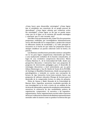 MARÍA CRISTINA MARTÍNEZ SOLÍS




¿Como hacer para desarrollar estrategias? ¿Cómo lograr
que el estudiante sea consciente de su propio proceso de
aprendizaje? ¿Cómo lograr además que realmente active
las estrategias? ¿Cómo lograr en fin que se pueda mover
como ‘pez en el agua’ en la corriente del mundo estratégico
y relaciona! que le está tocando vivir?
    Este libro trata precisamente del ¿Cómo? En él se presentan
propuestas realizadas por investigadoras latinoamericanas
acerca del desarrollo de la comprensión y producción textual
en diferentes niveles de escolaridad, y su valor principal se
encuentra en el hecho de que todas las propuestas buscan
siempre establecer un puente coherente entre la teoría y la
práctica.
    Las distintas contribuciones pretenden mostrar cuál podría
ser la vía para lograr competencias relacionales que lleven
a una maduración verdadera de la función comunicativa, al
logro de una verdadera competencia discursiva: María
Cristina Martínez S., de la Universidad del Valle, desde una
perspectiva discursiva e interactiva hace una propuesta de
programa de intervención pedagógica para el desarrollo de
estrategias discursivas a nivel universitario; por su parte
Liliana Montenegro y Ana M. Haché de Yunén de la PUCMM,
de Santiago en República Dominicana, desde una perspectiva
psicolingüistica y teniendo en cuenta una concepción de
lectura de tipo interactivo lector-texto-contexto hacen una
propuesta de software educativo (Tiempo de lectura) para el
desarrollo de la comprensión lectora en niños de primaria.
    Elvira de Amoux y Maité Alvarado de la Universidad de
Buenos Aires, Argentina, presentan resultados parciales de
una investigación en la cual a través de un análisis de las
técnicas de subrayados y apuntes de estudiantes universitarios,
muestran la existencia de dos modalidades polares de
organización ‘comprensiva’: (i) narrativa y (ii) expositivo-
argumentatíva. Estas ‘organizaciones escritas sobre el proceso
de lectura’ evidencian la existencia de distintas representaciones
mentales sobre la manera como se produce la interacción que



                                  8
 