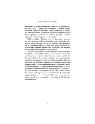ELVIRA N. DE ARNOUX - MAITE ALVARADO




destinados al almacenamiento en memoria y a su posterior
recuperación. Cuando se privilegia la organización
narrativa, domina la linealidad, el eje temporal y el anclaje
en nombres propios. Cuando es la expositivo-argumentativa
la que prima, aparecen las cadenas y redes, incluso
apoyando en los márgenes el subrayado.
    Si bien nos falta relacionar entre sí subrayados y apuntes
de cada alumno, podemos adelantar como hipótesis -que
deberá ser corroborada con nuevas pruebas- que, al margen
de la representación de la tarea, intervienen en el tipo de
organización adoptado disposiciones individuales que orientan
la actividad cognitiva en uno u otro sentido.
    Así como es imposible encontrar tipos textuales puros y la
tendencia, en los últimos años, es a hablar de polos y de
dominancia, del mismo modo el procesamiento mental de
los textos durante la lectura se apoya en una representación
dominante, propiciada en parte por la heterogeneidad del texto
y en parte por tendencias personales, seguramente adquiridas
y desarrolladas a lo largo de la escolaridad o propiciadas desde
el entorno familiar. La representación que construye el lector
puede no coincidir con la que el texto privilegia. No obstante,
en tanto no entre en contradicción con ésta, obstaculizando
la comprensión, puede, por el contrario, favorecer la
organización de la información en la memoria,
acomodándola a esquemas conocidos y fácilmente
manipulables.




                                  72
 