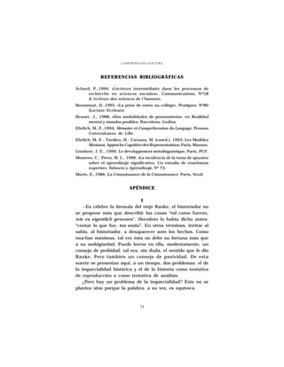 LA ESCRITURA EN LA LECTURA




             REFERENCIAS BIBLIOGRÁFICAS

Achard, P.,1994, «Lécriture intermédiaire dans les processus de
      recherche en sciences sociales», Communications, Nº58
      (L´écriture des sciences de l´homme).
Bessonnat, D.,1995, «La prise de notes au collège», Pratiques, Nº86
      (Lecture/Ecriture).
Bruner, J., 1988, «Dos modalidades de pensamiento». en Realidad
      mental y mundos posibles, Barcelona, Gedisa.
Ehrlich, M.-F.,1994, Mémoire et Compréhension du Langage, Presses
       Universitaires de Lille.
Ehrlich, M.-F.- Tardieu, H.- Cavazza, M. (coord.), 1993, Les Modèles
       Mentaux. Approche Cognitive des Representations, Paris, Masson.
Gombert, J. E., 1990, Le développement métalinguistique, Paris, PUF.
Monereo, C.- Pérez, M. L., 1996, «La incidencia de la toma de apuntes
     sobre el aprendizaje significativo. Un estudio de enseñanza
     superior», Infancia y Aprendizaje, Nº 73.
Morin, E.,1986, La Connaissance de la Connaissance, Paris, Seuil.


                             APÉNDICE

                              I
   --Es célebre la fórmula del viejo Ranke: el historiador no
se propone más que describir las cosas “tal como fueron,
wie es eigentlich gewesen”. Herodoto lo había dicho antes:
“contar lo que fue, ton eonta”. En otros términos, invitar al
sabio, al historiador, a desaparecer ante los hechos. Como
muchas máximas, tal vez ésta no debe su fortuna más que
a su ambigüedad. Puede leerse en ella, modestamente, un
consejo de probidad; tal era, sin duda, el sentido que le dio
Ranke. Pero también un consejo de pasividad. De esta
suerte se presentan aquí, a un tiempo, dos problemas: el de
la imparcialidad histórica y el de la historia como tentativa
de reproducción o como tentativa de análisis.
   ¿Pero hay un problema de la imparcialidad? Este no se
plantea sino porque la palabra, a su vez, es equívoca.



                                   73
 