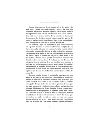 ELVIRA N. DE ARNOUX - MAITE ALVARADO




   Existen dos maneras de ser imparcial: la del sabio y la
del juez. Tienen una raíz común, que es la honrada
sumisión a la verdad. El sabio registra, o aún mejor, provoca
la experiencia que tal vez arruine sus más caras teorías.
Sea cual sea el secreto anhelo de su corazón, el buen juez
interroga a los testigos sin otra preocupación que la de
conocer los hechos tal como fueron. Esto es, de ambos lados,
una obligación de conciencia que no se discute.
   Sin embargo, llega un momento en que ambos caminos
se separan. Cuando el sabio ha observado y explicado, su
tarea se acaba. Al juez, en cambio, le falta todavía dictar
sentencia. Imponiendo silencio a toda inclinación personal,
¿la pronunciaría según la ley? Se creería imparcial y lo será
en efecto, según el sentido de los jueces, pero no en el de
los sabios. Porque no es posible condenar o absolver sin
tomar partido en una tabla de valores que no depende de
ninguna ciencia positiva. Que un hombre haya matado a
otro es un hecho eminentemente susceptible de prueba.
Pero castigar al matador supone que se tiene el crimen por
condenable, lo que no es, en último término, más que una
opinión en la que no todas las civilizaciones están de
acuerdo.
   Durante mucho tiempo el historiador pasó por ser una
especie de juez de los Infiernos, encargado de distribuir
elogios o censuras a los héroes muertos. Hay que creer que
esta actitud responde a un instinto poderosamente
arraigado. Porque todos los maestros que han tenido que
corregir trabajos de estudiantes saben hasta qué punto esos
jóvenes difícilmente se dejan disuadir de que representan,
desde lo alto de sus pupitres, el papel de Minos o de Osiris.
Es, más que nunca, la frase de Pascal: “Juzgando, todo el
mundo hace de dios: esto es bueno o malo”. Se olvida que
un juicio de valor no tiene razón de ser sino como
preparación de un acto, y sólo posee sentido en relación
con un sistema de relaciones morales deliberadamente


                                 74
 