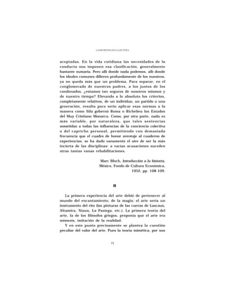 LA ESCRITURA EN LA LECTURA




aceptadas. En la vida cotidiana las necesidades de la
conducta nos imponen esa clasificación, generalmente
bastante sumaria. Pero allí donde nada podemos, allí donde
los ideales comunes difieren profundamente de los nuestros,
ya no queda más que un problema. Para separar, en el
conglomerado de nuestros padres, a los justos de los
condenados, ¿estamos tan seguros de nosotros mismos y
de nuestro tiempo? Elevando a lo absoluto los criterios,
completamente relativos, de un individuo, un partido o una
generación, resulta poco serio aplicar esas normas a la
manera como Sila gobernó Roma o Richelieu los Estados
del Muy Cristiano Monarca. Como, por otra parte, nada es
más variable, por naturaleza, que tales sentencias
sometidas a todas las influencias de la conciencia colectiva
o del capricho personal, permitiendo con demasiada
frecuencia que el cuadro de honor aventaje al cuaderno de
experiencias, se ha dado vanamente el aire de ser la más
incierta de las disciplinas: a vacías acusaciones suceden
otras tantas vanas rehabilitaciones.

                      Marc Bloch, Introducción a la historia,
                      México, Fondo de Cultura Económica,
                                        1952, pp. 108-109.



                                 II

   La primera experiencia del arte debió de pertenecer al
mundo del encantamiento, de la magia; el arte sería un
instrumento del rito (las pinturas de las cuevas de Lascaux,
Altamira, Niaux, La Pasiega, etc.). La primera teoría del
arte, la de los filósofos griegos, proponía que el arte era
mímesis, imitación de la realidad.
   Y en este punto precisamente se plantea la cuestión
peculiar del valor del arte. Pues la teoría mimética, por sus


                               75
 