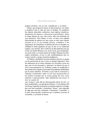 ELVIRA N. DE ARNOUX - MAITE ALVARADO




propios términos, reta al arte a justificarse a sí mismo.
    Platón, que propuso la teoría, lo hizo al parecer con vistas
a establecer que el valor del arte es dudoso. Al considerar
los objetos materiales ordinarios como objetos miméticos,
imitaciones de formas o estructuras trascendentes, hasta
la mejor pintura de una cama sería “sólo una imitación de
una imitación”. Para Platón, el arte, ni tiene una utilidad
determinada (la pintura de una cama no sirve para dormir
encima) ni es, en un sentido estricto, verdadero. Y los
argumentos de Aristóteles en defensa del arte no desafían en
realidad la visión platónica de que el arte es un elaborado
engaño, una mentira. Pero sí discute la idea platónica de que
el arte sea inútil. Mentira o no, el arte tiene, para Aristóteles,
un cierto valor, en cuanto forma de terapia. Después de todo,
replica Aristóteles, el arte es útil, medicinalmente útil, en
cuanto suscita y purga emociones peligrosas.
    En Platón y Aristóteles la teoría mimética del arte va pareja
con la presunción de que el arte es siempre figurativo. Pero
los defensores de la teoría mimética no necesitan cerrar los
ojos ante el arte decorativo y abstracto. La falacia de que el
arte es necesariamente un “realismo” puede ser modificada o
descartada sin ni siquiera trascender los problemas delimitados
por la teoría mimética. El hecho es que toda la conciencia y
reflexión occidentales sobre el arte han permanecido en
los límites trazados por la teoría griega del arte como
mímesis o representación. Sólo admitiendo esta teoría, el
arte en cuanto tal
-por encima y más allá de determinadas obras de arte- se
hace problemático, necesitado de defensa. Y es la defensa del
arte la que engendra la absurda concepción según la cual algo,
que nos han enseñado a denominar “forma”, está separado
de algo que nos han enseñado a denominar “contenido”, y
la bien intencionada tendencia que considera esencial el
contenido y accesoria la forma.




                                   76
 