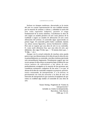 LA ESCRITURA EN LA LECTURA




    Incluso en tiempos modernos, descartada ya la teoría
del arte en cuanto representación de una realidad exterior
por la mayoría de artistas y críticos, y admitida la teoría del
arte como expresión subjetiva, persiste el rasgo
fundamental de la teoría mimética. Concibamos la obra de
arte según un modelo pictórico (el arte como pintura de la
realidad) o según un modelo de afirmación (el arte como
afirmación del artista), el contenido sigue apareciendo en
primer lugar. El contenido podrá haber cambiado. Quizás
sea ahora menos figurativo, menos lúcidamente realista.
Pero aún se supone que una obra de arte es su contenido.
O, como suele afirmarse hoy, que una obra de arte, por
definición, dice algo (“X dice que...”, “X intenta decir que...”,
“X dijo...”, etc.).
    Aunque con la actual evolución de muchas artes pueda
parecer que nos distanciamos de la idea de que la obra de arte
es primordialmente su contenido, esta idea continúa ejerciendo
una extraordinaria hegemonía. Permítaseme sugerir que eso
ocurre porque la idea ahora se perpetúa bajo el disfraz de una
cierta manera de enfrentarse a las obras de arte,
profundamente arraigada en la mayoría de las personas que
consideran seriamente cualquiera de las artes. Y es que, al
abusar de la idea de contenido comporta un proyecto, perenne,
nunca consumado, de interpretación. Y, a la inversa, es
precisamente ese vicio de acercarse a la obra de arte con
intención de interpretarla lo que sustenta el espejismo de que
exista en realidad algo similar al contenido de una obra de
arte.

                      Susan Sontag, Fragmento de “Contra la
                                             interpretación”
                         incluido en Contra la interpretación,
                                     Barcelona, Seix Barral,
                                            1969, pp. 11-12.




                                 77
 