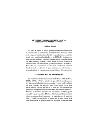 LA TOMA DE TURNOS EN EL TEXTO ESCRITO:
             IMPLICACIONES PARA LA LECTURA*


                            Adriana Bolívar


   La toma de turnos se asocia generalmente con el análisis de
la conversación y, obviamente, con el discurso hablado, sobre
todo porque el término turno ha sido empleado en este contexto
desde hace muchos años (Sacks, et al. 1974). No obstante, en
este artículo, utilizaré este concepto para referirme al análisis
del texto escrito y mostraré cómo, desde mi punto de vista, la
incorporación de esta noción puede contribuir a la lectura.
Para ello, es conveniente aclarar dos cuestiones teóricas
fundamentales, primero, lo que entiendo por interacción y,
segundo, cómo se expresa esta interacción en el texto escrito.

            EL SIGNIFICADO DE INTERACCIÓN

   En trabajos anteriores (Calderón de Bolívar, 1986, Bolívar,
1994a, 1994b, 1995) he planteado que el texto escrito puede
ser objeto de análisis interaccional porque el texto es el resultado
de una interacción verbal, que tiene lugar entre dos
participantes, el que escribe y el que lee, en un contexto
particular, con propósitos identificables por convención social.
Aunque el término interacción se emplea también para
describir el proceso entre el lector y el texto con el fin de explicar
cómo se comprende el contenido y la organización de un texto
(Hoey, 1983), mi atención se dirige en primer lugar a la
interacción que se puede observar a través de las señales
 
