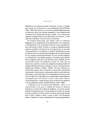 ADRIANA BOLIVAR




lingüísticas que presenta quien construye el texto a medida
que avanza en el discurso en una progresión lineal (Tadros
1985, 1994). Me interesa ver cómo los cambios lingüísticos que
se observan entre una oración ortográfica y otra proporcionan
evidencia de la interacción del que escribe, en su intento por
negociar la información y las evaluaciones con el lector, y cómo
todo esto contribuye a dar al texto su estructura.
    El término interacción, que defino como la evidencia
lingüística de la negociación de la información y la evaluación,
se fundamenta en la concepción del texto como resultado de
una interacción verbal. El texto es entonces simultáneamente
proceso y producto. Es proceso en el momento de su creación
e interpretación, y es producto cuando lo identificamos como
un tipo de texto con características propias que lo ubican dentro
de un contexto social determinado. En este artículo utilizaré
un editorial de un periódico popular venezolano para ilustrar
cómo cualquier texto tiene una función social, definida por la
convención social. No podemos perder de vista que la
interacción social es una de las categorías fundamentales del
análisis del discurso pues es donde se crean e interpretan los
significados (Bolívar 1994a, 1994b). El texto editorial se
caracteriza porque tiene la función comunicativa primordial
de presentar comentarios y evaluaciones sobre acontecimientos
nacionales e internacionales. Es el resultado de una interacción
entre el editor de un periódico (o un editorialista especialmente
encargado para tal efecto) y tiene como meta ofrecer
recomendaciones o sugerencias para la acción de los políticos
y de los gobiernos (véase también Bolívar 1995, 1996).
    A diferencia de la interacción hablada, como en la
conversación, en la que el cambio de turnos se observa
facilmente a través del cambio de hablante, en el texto escrito
podemos interpretar que el responsable por todos los turnos
es quien construye el texto, pues es el único que puede decidir
qué se dirá, cuánto se dirá y cómo se dirá. Las decisiones
sobre el sistema de turnos dependerán de las presuposiciones

                                80
 