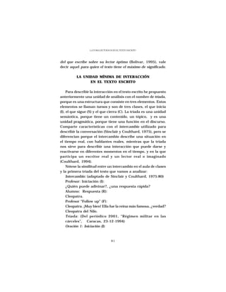 LA TOMA DE TURNOS EN EL TEXTO ESCRITO




del que escribe sobre su lector óptimo (Bolívar, 1995), vale
decir aquel para quien el texto tiene el máximo de significado.

          LA UNIDAD MÍNIMA DE INTERACCIÓN
                EN EL TEXTO ESCRITO

     Para describir la interacción en el texto escrito he propuesto
anteriormente una unidad de análisis con el nombre de tríada,
porque es una estructura que consiste en tres elementos. Estos
elementos se llaman turnos y son de tres clases, el que inicia
(I), el que sigue (S) y el que cierra (C). La tríada es una unidad
semántica, porque tiene un contenido, un tópico, y es una
unidad pragmática, porque tiene una función en el discurso.
Comparte características con el intercambio utilizado para
describir la conversación (Sinclair y Coulthard, 1975), pero se
diferencian porque el intercambio describe una situación en
el tiempo real, con hablantes reales, mientras que la tríada
nos sirve para describir una interacción que puede darse y
reactivarse en diferentes momentos en el tiempo, y en la que
participa un escritor real y un lector real o imaginado
(Coulthard, 1994).
     Nótese la similitud entre un intercambio en el aula de clases
y la primera tríada del texto que vamos a analizar:
     Intercambio: (adaptado de Sinclair y Coulthard, 1975:80)
     Profesor: Iniciación (I):
     ¿Quién puede adivinar?, ¿una respuesta rápida?
     Alumno: Respuesta (R):
     Cleopatra.
     Profesor “Follow up” (F):
     Cleopatra. ¡Muy bien! Ella fue la reina más famosa, ¿verdad?
     Cleopatra del Nilo.
     Tríada: (Del periódico 2001, “Régimen militar en las
     cárceles”, Caracas, 23-12-1994)
     Oración 1: Iniciación (I):



                                   81
 