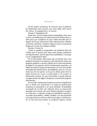 ADRIANA BOLIVAR




    ¡Al fin! podría exclamarse al conocerse que el gobierno
ha militarizado siete cárceles, que sería mejor siete antros
del crimen, la drogadicción y la muerte.
    Oración 2: Seguimiento (S)
    Desde hace mucho tiempo el país contemplaba cómo unos
centros concebidos para la reeducación de los delincuentes, o
sitios para que cumplieran la pena, había devenido (sic) en
lugares de los que únicamente salen informaciones referidas
a crímenes colectivos, a motines, fugas en masa o consumo de
drogas por encima de cualquier medida.
    Oración 3: Cierre (C)
    ¿Cómo es posible-se preguntaba una población llena de
estupor que se permita que estas cosas puedan producirse
tan impunemente, ante los ojos de las autoridades, o será que
con la complicidad de ellas?
    En el intercambio, observamos que el profesor hace una
pregunta instando a los alumnos a dar información sobre una
pregunta implícita o anterior (¿Quién fue la reina más famosa
de Egipto?). La respuesta ofrece la información requerida, y el
follow up evalúa la respuesta del alumno. En este intercambio
participan dos interlocutores, dos hablantes, pero se crea una
estructura de tres partes, en la que la última parte tiene la
doble función de cerrar el intercambio y de evaluar la
información anterior. En este intercambio se puede detectar
un tópico (reinas de Egipto/Cleopatra) y una función (negociar
información).
    En la tríada, notamos que la primera oración ortográfica (la
que va desde una mayúscula a un signo de puntuación)
constituye el equivalente a un turno iniciador. El periodista
encargado de escribir este editorial inicia su interacción
haciendo, por lo menos, dos cosas. Primero introduce un tópico
en el discurso, y segundo, escoge una modalidad o postura y
un modo (véase Bolívar, 1994b). También, con esta iniciación
crea expectativas en el lector sobre lo que sigue en el discurso.
En el caso del intercambio, la pregunta impone ciertas

                                82
 