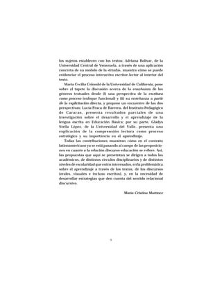 ESTRATEGIAS DISCURSIVAS A NIVEL UNIVERSITARIO




los sujetos establecen con los textos; Adriana Bolívar, de la
Universidad Central de Venezuela, a través de una aplicación
concreta de su modelo de la «tríada», muestra cómo se puede
evidenciar el proceso interactivo escritor-lector al interior del
texto.
    María Cecilia Colombi de la Universidad de California, pone
sobre el tapete la discusión acerca de la enseñanza de los
géneros textuales desde (i) una perspectiva de la escritura
como proceso (enfoque funcional) y (ii) su enseñanza a partir
de la explicitación directa, y propone un encuentro de las dos
perspectivas; Lucía Fraca de Barrera, del Instituto Pedagógico
de Caracas, presenta resultados parciales de una
investigación sobre el desarrollo y el aprendizaje de la
lengua escrita en Educación Básica; por su parte, Gladys
Stella López, de la Universidad del Valle, presenta una
explicación de la comprensión lectora como proceso
estratégico y su importancia en el aprendizaje.
    Todas las contribuciones muestran cómo en el contexto
latinoamericano ya se está pasando al campo de las proposicio-
nes en cuanto a la relación discurso-educación se refiere. Así,
las propuestas que aquí se presetntan se dirigen a todos los
académicos, de distintos círculos disciplinarios y de distintos
niveles de escolaridad que estén interesados, en la problemática
sobre el aprendizaje a través de los textos, de los discursos
(orales, visuales e incluso escritos), y, en la necesidad de
desarrollar estrategias que den cuenta del sentido relacional
discursivo.

                                                María Cristina Martínez




                                    9
 