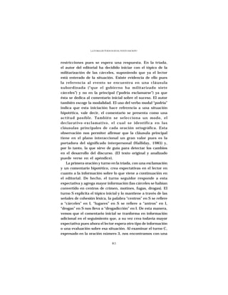 LA TOMA DE TURNOS EN EL TEXTO ESCRITO




restricciones pues se espera una respuesta. En la tríada,
el autor del editorial ha decidido iniciar con el tópico de la
militarización de las cárceles, suponiendo que ya el lector
está enterado de la situación. Existe evidencia de ello pues
la referencia al evento se encuentra en una cláusula
subordinada (“que el gobierno ha militarizado siete
cárceles”) y no en la principal (“podría exclamarse”) ya que
ésta se dedica al comentario inicial sobre el suceso. El autor
también escoge la modalidad. El uso del verbo modal “podría”
indica que esta iniciación hace referencia a una situación
hipotética, vale decir, el comentario se presenta como una
actitud posible. También se selecciona un modo, el
declarativo-exclamativo, el cual se identifica en las
cláusulas principales de cada oración ortográfica. Esta
observación nos permiter afirmar que la cláusula principal
tiene en el plano interaccional un gran valor pues es la
portadora del significado interpersonal (Halliday, 1985) y,
por lo tanto, la que sirve de guía para detectar los cambios
en el desarrollo del discurso. (El texto original y analizado
puede verse en el apéndice).
   La primera oración y turno en la tríada, con una exclamación
y un comentario hipotético, crea expectativas en el lector en
cuanto a la información sobre lo que viene a continuación en
el editorial. De hecho, el turno seguidor responde a esta
expectativa y agrega mayor información (las cárceles se habían
convertido en centros de crimen, motines, fugas, drogas). El
turno S explicita el tópico inicial y lo mantiene a través de las
señales de cohesión léxica, la palabra “centros” en S se refiere
a “cárceles” en I, “lugares” en S se refiere a “antros” en I,
“drogas” en S nos lleva a “drogadicción” en I. De esta manera,
vemos que el comentario inicial se tranforma en información
adicional en el seguimiento que, a su vez crea todavía mayor
expectativa pues ahora el lector espera otro tipo de información
o una evaluación sobre esa situación. Al examinar el turno C,
expresado en la oración número 3, nos encontramos con una

                                   83
 