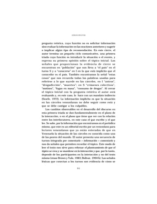ADRIANA BOLIVAR




pregunta retórica, cuya función no es solicitar información
sino evaluar la información en las oraciones anteriores y sugerir
o implicar algún tipo de recomendación. En este cierre, el
autor termina un pequeño ciclo comunicativo, una primera
tríada cuya función es introducir la situación o el evento, y
expresa su primera opinión sobre el tópico inicial. Las
señales que proporcionan la evidencia de cierre se
encuentran en “población” que nos lleva a “el país” en el
turno S y a “conocerse” en I en la que está implícito que el
conocedor es el país. También encontramos la señal “estas
cosas” que nos recuerda todas las palabras usadas para
referirse a lo que sucede en las cárceles, en I “antros”,
“drogadicción”, “muertes”; en S “crímenes colectivos”,
“motines”, “fugas en masa”, “consumo de drogas”. Al cerrar
el tópico inicial con la pregunta retórica el autor está
evaluando y, en este caso, lo hace con un mandato indirecto
(Searle, 1972). La información implícita es que la situación
en las cárceles venezolanas no debe seguir como está y
que se debe castigar a los culpables.
    Los cambios observables en el desarrollo del discurso en
esta primera tríada se dan fundamentalmente en el plano de
la interacción, o en el plano que tiene que ver con la relación
entre los interlocutores, en este caso el que escribe y el que
lee. Se sabe, por la información que encontramos en el periódico
mismo, que este es un editorial escrito por un venezolano para
lectores venezolanos que ya están enterados de que en
Venezuela la situación de las cárceles es conocida como una
de las peores del mundo. El autor presenta una secuencia de
turnos integrada por comentario + información + comentario y
nos da señales que permiten recordar el tópico. Este modo de
leer el texto nos sirve para reforzar el planteamiento de que el
tópico se crea y se mantiene en la interacción y que, por lo tanto,
depende de los participantes en la interacción y no del texto
mismo (véase Brown y Yule, 1983; Bolívar, 1994 b). Las señales
léxicas que conectan a los turnos son evidencia de cómo se

                                 84
 