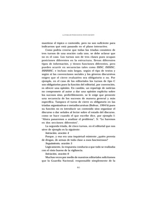 LA TOMA DE TURNOS EN EL TEXTO ESCRITO




mantiene el tópico o contenido, pero no son suficiente para
indicarnos qué está pasando en el plano interactivo.
    Como podría creerse que todas las tríadas consisten de
tres turnos de una oración cada uno, se debe aclarar que
no es el caso. Los turnos son de tres clases pues ocupan
posiciones diferentes en la estructura, llevan diferentes
tipos de información, y tienen funciones diferentes, pero
pueden ocurrir en secuencias tales como ISISC, ISISISC,
ISISISISC, e incluso más largas, según el tipo de textos y
según si las convenciones sociales y los géneros discursivos
exigen que el cierre evaluativo sea obligatorio o no. Por
ejemplo, en el caso de los editoriales los turnos de tipo C
son obligatorios pues la función del editorial, por convención,
es ofrecer una opinión. En cambio, un reportaje de noticias
no compromete al autor a dar una opinión explícita sobre
los sucesos sino, preferiblemente, se le exige que presente
una secuencia de los sucesos de manera general y más
específica. Tampoco el turno de cierre es obligatorio en las
tríadas organizativas o metadiscursivas (Bolívar, 1994 b) pues
su función no es introducir un contenido sino organizar el
discurso o dar señales al lector sobre el estado del discurso,
como se hace cuando el que escribe dice, por ejemplo I:
“Ahora pasaremos a analizar el problema”, S: “Lo haremos
en dos secciones diferentes”.
    La segunda tríada, de cinco turnos, en el editorial que nos
sirve de ejemplo es la siguiente:
    Iniciación, oración 4
    Porque, y esa era una inquietud existente ¿quién proveía
de drogas, de armas de toda clase a esos fascinerosos?
    Seguimiento, oración 5
    Lógicamente, la respuesta conducía a que todo se realizaba
con el visto bueno de la vigilancia.
    Iniciación, oración 6
    Muchas veces por medio de nuestros editoriales solicitamos
que la Guardia Nacional, responsable simplemente de la

                                  85
 