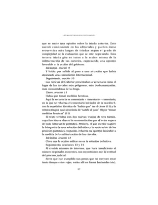 LA TOMA DE TURNOS EN EL TEXTO ESCRITO




que se emite una opinión sobre la tríada anterior. Esto
sucede comúnmente en los editoriales y pueden darse
secuencias más largas de tríadas según el grado de
complejidad de la evaluación que se esté negociando. Esta
tercera tríada gira en torno a la acción misma de la
militarización de las cárceles, expresando una opinión
favorable a la acción del gobierno.
    Iniciación, oración 9
    Y había que salirle al paso a una situación que había
alcanzado una connotación internacional.
    Seguimiento, oración 10
    Las noticias del exterior presentaban a Venezuela como el
lugar de las cárceles más peligrosas, más deshumanizadas,
más consumidoras de la droga.
    Cierre, oración 11
    Había que tomar medidas heroicas.
    Aquí la secuencia es comentario + comentario + comentario,
en la que se refuerza el comentario iniciador de la oración 9,
con la repetición idéntica de “había que” en el cierre (11) y la
reiteración por casi-sinonimia de “salirle al paso” (9) por “tomar
medidas heroicas” (11).
    El texto termina con dos nuevas tríadas de tres turnos,
cuya función es ofrecer la recomendación que el lector espera
de todo editorial de periódico. Primero, el que escribe sugiere
la búsqueda de una solución definitiva y la aceleración de los
procesos judiciales. Segundo, refuerza su opinión favorable a
la medida de la militarización de las cárceles.
    Iniciación, oración 12
    Claro que la acción militar no es la solución definitiva.
    Seguimiento, oraciones 13 y 14
    Al crecido número de internos, que hace insuficiente el
número de penales existentes, nos encontramos con la lentitud
del proceso judicial.
    Seres que han cumplido sus penas que no merecen estar
tanto tiempo entre rejas, están allí en forma hacinadas (sic),

                                   87
 