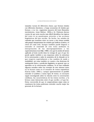 LA TOMA DE TURNOS EN EL TEXTO ESCRITO




tamaños: turnos de diferentes clases, que forman tríadas
con diferentes funciones, y luego secuencias de tríadas que
forman, a su vez, segmentos mayores del texto (llamados
movimientos, véase Bolívar, 1994a y b). Podemos darnos
cuenta de que sería mucho más difícil identificar los tópicos
del texto si no pusiéramos atención a las acciones
lingüísticas del que escribe. De hecho, las señales de
cohesión que trazamos entre un turno y otro tienen sentido
sólo porque interpretamos las señales que indican el inicio y el
cierre de cada ciclo. Aunque también puede llegarse a
entender el contenido de este texto mediante la
interpretación de las macroproposiciones y las
superestructuras (van Dijk, 1980), creo que la noción de turnos
aplicada al texto escrito tiene la ventaja de que el que lee
puede apelar también a sus esquemas sobre la estructura
de la conversación y sobre la semántica de la cláusula en lo
que respecta especialmente a los cambios de modo y
modalidad, así como también en cuanto a las destrezas de
anticipación léxica y predicción lingüística en general, que se
aprenden en la conversación cotidiana. Ya se han realizado
algunos estudios sobre las ventajas de este sistema tanto
en la lectura como en el resumen de textos expositivos
(García Calvo, 1995) y, aunque aparentemente es posible
extender el análisis a varios tipos de textos, es necesario
seguir investigando sobre la relación entre la conversación
cotidiana, las características de los textos escritos, y la
lectura como interacción entre el que escribe y el que lee.
Estoy convencida de que si comprendemos mejor cómo se
construyen los textos podremos entender mucho mejor los
procesos de la lectura.




                                  89
 
