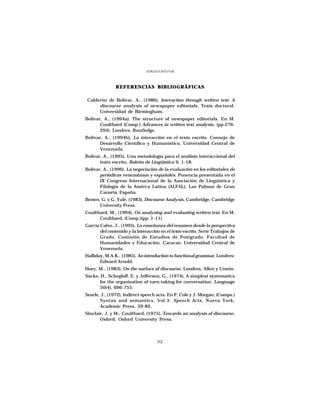 ADRIANA BOLIVAR




               REFERENCIAS BIBLIOGRÁFICAS

 Calderón de Bolívar, A., (1986), Interaction through written text: A
      discourse analysis of newspaper editorials. Tesis doctoral.
      Universidad de Birmingham.
Bolívar, A., (1994a), The structure of newspaper editorials. En M.
       Coulthard (Comp.) Advances in written text analysis, (pp.276-
       294). Londres, Routledge.
Bolívar, A., (1994b), La interacción en el texto escrito. Consejo de
       Desarrollo Científico y Humanístico, Universidad Central de
       Venezuela.
Bolívar, A., (1995), Una metodología para el análisis interaccional del
       texto escrito, Boletín de Lingüística 9, 1-18.
Bolívar, A., (1996), La negociación de la evaluación en los editoriales de
       periódicos venezolanos y españoles. Ponencia presentada en el
       IX Congreso Internacional de la Asociación de Lingüística y
       Filología de la Amérca Latina (ALFAL), Las Palmas de Gran
       Canaria, España.
Brown, G. y G. Yule, (1983), Discourse Analysis, Cambridge, Cambridge
      University Press.
Coulthard, M., (1994), On analysing and evaluating written text. En M.
      Coulthard, (Comp.)(pp. 1-11)
García Calvo, J., (1995), La enseñanza del resumen desde la perspectiva
       del contenido y la interacción en el texto escrito. Serie Trabajos de
       Grado. Comisión de Estudios de Postgrado. Facultad de
       Humanidades y Educación. Caracas: Universidad Central de
       Venezuela.
Halliday, M.A.K., (1985), An introduction to functional grammar, Londres:
       Edward Arnold.
Hoey, M., (1983), On the surface of discourse, Londres, Allen y Unwin.
Sacks, H., Schegloff, E. y Jefferson, G., (1974), A simplest systematics
      for the organization of turn-taking for conversation. Language
      50(4), 696-755.
Searle, J., (1972), Indirect speech acts. En P. Cole y J. Morgan, (Comps.)
       Syntax and semantics, Vol.3: Speech Acts, Nueva York,
       Academic Press, 59-82.
Sinclair, J, y M., Coulthard, (1975), Towards an analysis of discourse,
       Oxford, Oxford University Press.




                                    92
 