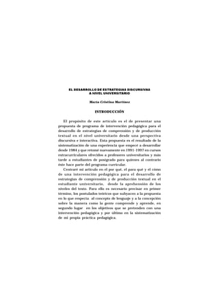 EL DESARROLLO DE ESTRATEGIAS DISCURSIVAS
                A NIVEL UNIVERSITARIO

                  María Cristina Martínez


                      INTRODUCCIÓN

   El propósito de este artículo es el de presentar una
propuesta de programa de intervención pedagógica para el
desarrollo de estrategias de comprensión y de producción
textual en el nivel universitario desde una perspectiva
discursiva e interactiva. Esta propuesta es el resultado de la
sistematización de una experiencia que empecé a desarrollar
desde 1984 y que retomé nuevamente en 1991-1997 en cursos
extracurriculares ofrecidos a profesores universitarios y más
tarde a estudiantes de postgrado para quienes al contrario
éste hace parte del programa curricular.
   Centraré mi artículo en el por qué, el para qué y el cómo
de una intervención pedagógica para el desarrollo de
estrategias de comprensión y de producción textual en el
estudiante universitario, desde la aprehensión de los
niveles del texto. Para ello es necesario precisar en primer
término, los postulados teóricos que subyacen a la propuesta
en lo que respecta al concepto de lenguaje y a la concepción
sobre la manera como la gente comprende y aprende, en
segundo lugar en los objetivos que se pretenden con una
intervención pedagógica y por último en la sistematización
de mi propia práctica pedagógica.
 