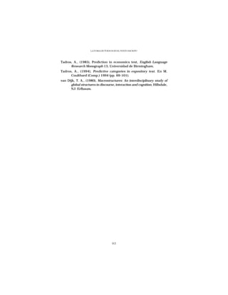 LA TOMA DE TURNOS EN EL TEXTO ESCRITO




Tadros, A., (1985), Prediction in economics text, English Language
      Research Monograph 13, Universidad de Birmingham.
Tadros, A., (1994), Predictive categories in expository text. En M.
      Coulthard (Comp.) 1994 (pp. 69-101).
van Dijk, T. A., (1980), Macrostructures: An interdisciplinary study of
      global structures in discourse, interaction and cognition, Hillsdale,
      NJ: Erlbaum.




                                      93
 