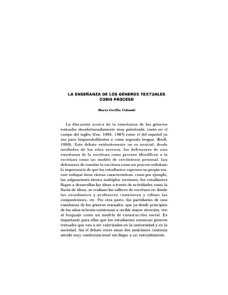 LA ENSEÑANZA DE LOS GÉNEROS TEXTUALES
                COMO PROCESO

                      María Cecilia Colombi



    La discusión acerca de la enseñanza de los géneros
textuales desafortunadamente muy polarizada, tanto en el
campo del inglés (Coe, 1994, 1987) como el del español ya
sea para hispanohablantes o como segunda lengua. (Kroll,
1990). Este debate evidentemente no es neutral; desde
mediados de los años sesenta, los defensores de una
enseñanza de la escritura como proceso identifican a la
escritura como un modelo de crecimiento personal. Los
defensores de enseñar la escritura como un proceso enfatizan
la importancia de que los estudiantes expresen su propia voz,
este enfoque tiene ciertas características, como por ejemplo,
las asignaciones tienen múltiples versiones, los estudiantes
llegan a desarrollas las ideas a través de actividades como la
lluvia de ideas, se realizan los talleres de escritura en donde
los estudiantes y profesores comentean y editan las
composiciones, etc. Por otra parte, los partidarios de una
enseñanza de los géneros textuales, que ya desde principios
de los años ochenta comienzan a recibir mayor atención, ven
al lenguaje como un modelo de construcción social. Es
importante para ellos que los estudiantes conozcan géneros
textuales que van a ser valorizados en la universidad y en la
sociedad. Así el debate entre estas dos posiciones continúa
siendo muy comfrontacional sin llegar a un entendimiento.
 